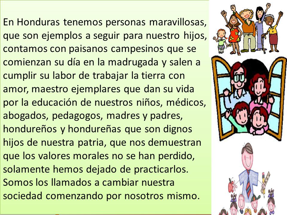 En Honduras tenemos personas maravillosas, que son ejemplos a seguir para nuestro hijos, contamos con paisanos campesinos que se comienzan su día en la madrugada y salen a cumplir su labor de trabajar la tierra con amor, maestro ejemplares que dan su vida por la educación de nuestros niños, médicos, abogados, pedagogos, madres y padres, hondureños y hondureñas que son dignos hijos de nuestra patria, que nos demuestran que los valores morales no se han perdido, solamente hemos dejado de practicarlos.