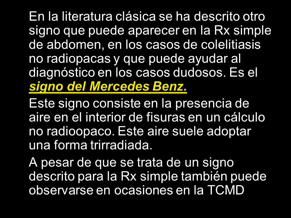 En la literatura clásica se ha descrito otro signo que puede aparecer en la Rx simple de abdomen, en los casos de colelitiasis no radiopacas y que puede ayudar al diagnóstico en los casos dudosos. Es el signo del Mercedes Benz.