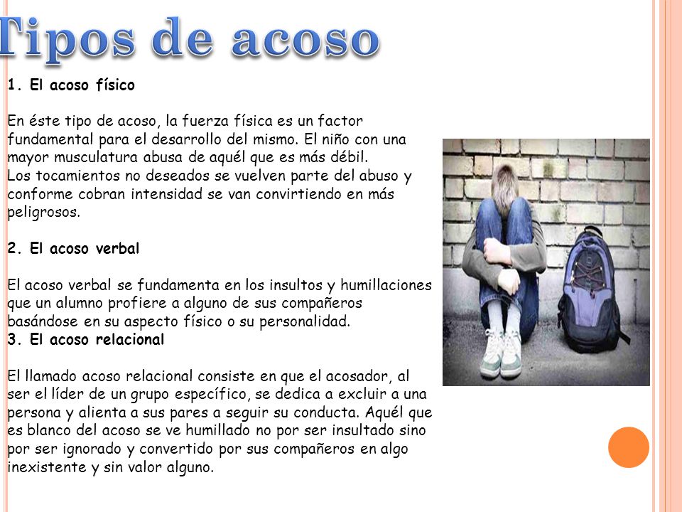 1. El acoso físico En éste tipo de acoso, la fuerza física es un factor fundamental para el desarrollo del mismo. El niño con una mayor musculatura abusa de aquél que es más débil. Los tocamientos no deseados se vuelven parte del abuso y conforme cobran intensidad se van convirtiendo en más peligrosos. 2. El acoso verbal El acoso verbal se fundamenta en los insultos y humillaciones que un alumno profiere a alguno de sus compañeros basándose en su aspecto físico o su personalidad. 3. El acoso relacional El llamado acoso relacional consiste en que el acosador, al ser el líder de un grupo específico, se dedica a excluir a una persona y alienta a sus pares a seguir su conducta. Aquél que es blanco del acoso se ve humillado no por ser insultado sino por ser ignorado y convertido por sus compañeros en algo inexistente y sin valor alguno.