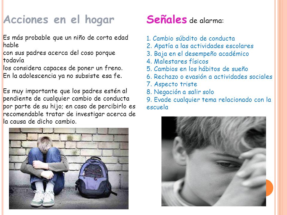 Acciones en el hogar Es más probable que un niño de corta edad hable con sus padres acerca del coso porque todavía los considera capaces de poner un freno. En la adolescencia ya no subsiste esa fe. Es muy importante que los padres estén al pendiente de cualquier cambio de conducta por parte de su hijo; en caso de percibirlo es recomendable tratar de investigar acerca de la causa de dicho cambio.