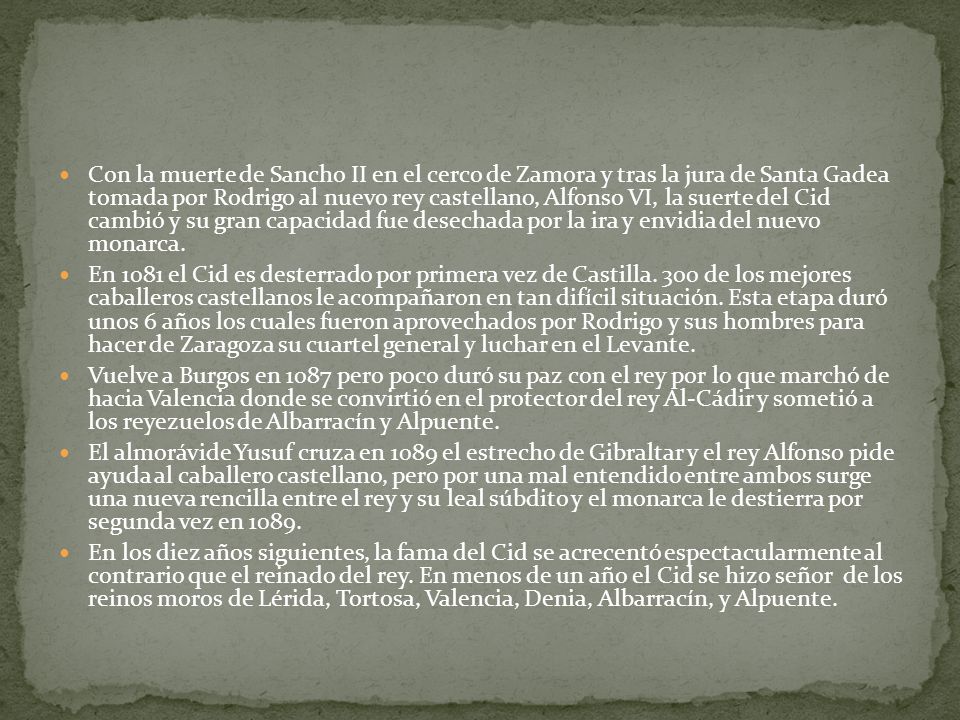 Con la muerte de Sancho II en el cerco de Zamora y tras la jura de Santa Gadea tomada por Rodrigo al nuevo rey castellano, Alfonso VI, la suerte del Cid cambió y su gran capacidad fue desechada por la ira y envidia del nuevo monarca.