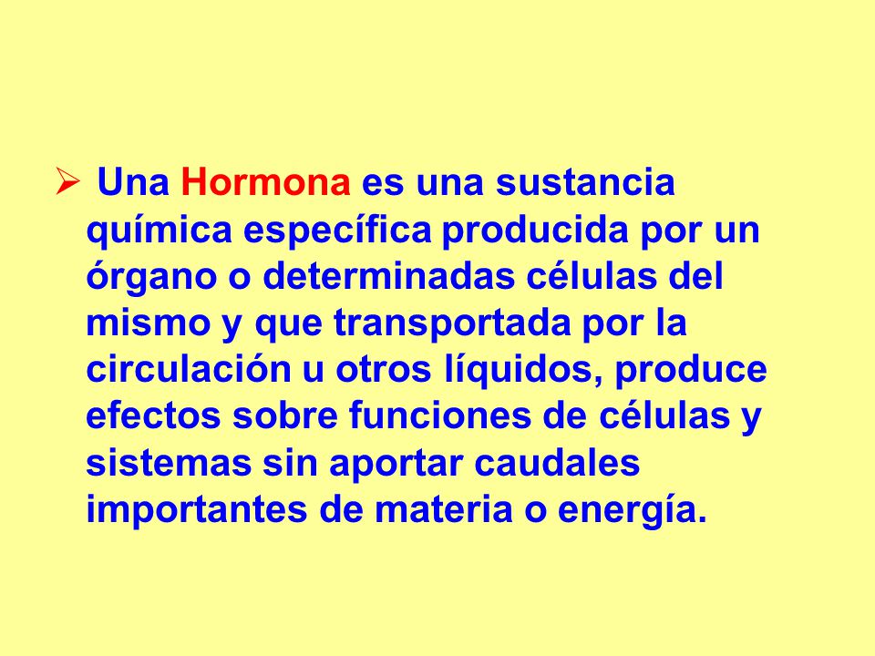 Una Hormona es una sustancia química específica producida por un órgano o determinadas células del mismo y que transportada por la circulación u otros líquidos, produce efectos sobre funciones de células y sistemas sin aportar caudales importantes de materia o energía.