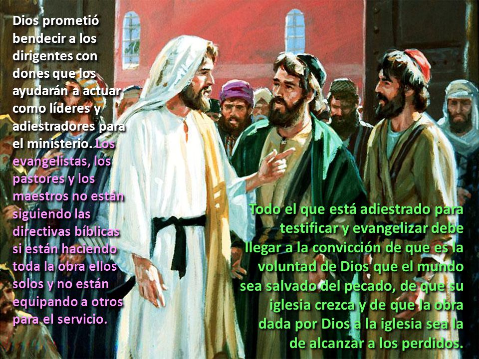 Dios prometió bendecir a los dirigentes con dones que los ayudarán a actuar como líderes y adiestradores para el ministerio. Los evangelistas, los pastores y los maestros no están siguiendo las directivas bíblicas si están haciendo toda la obra ellos solos y no están equipando a otros para el servicio.