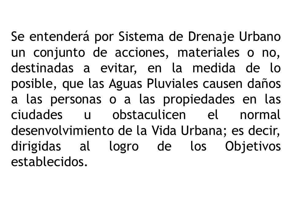 Se entenderá por Sistema de Drenaje Urbano un conjunto de acciones, materiales o no, destinadas a evitar, en la medida de lo posible, que las Aguas Pluviales causen daños a las personas o a las propiedades en las ciudades u obstaculicen el normal desenvolvimiento de la Vida Urbana; es decir, dirigidas al logro de los Objetivos establecidos.