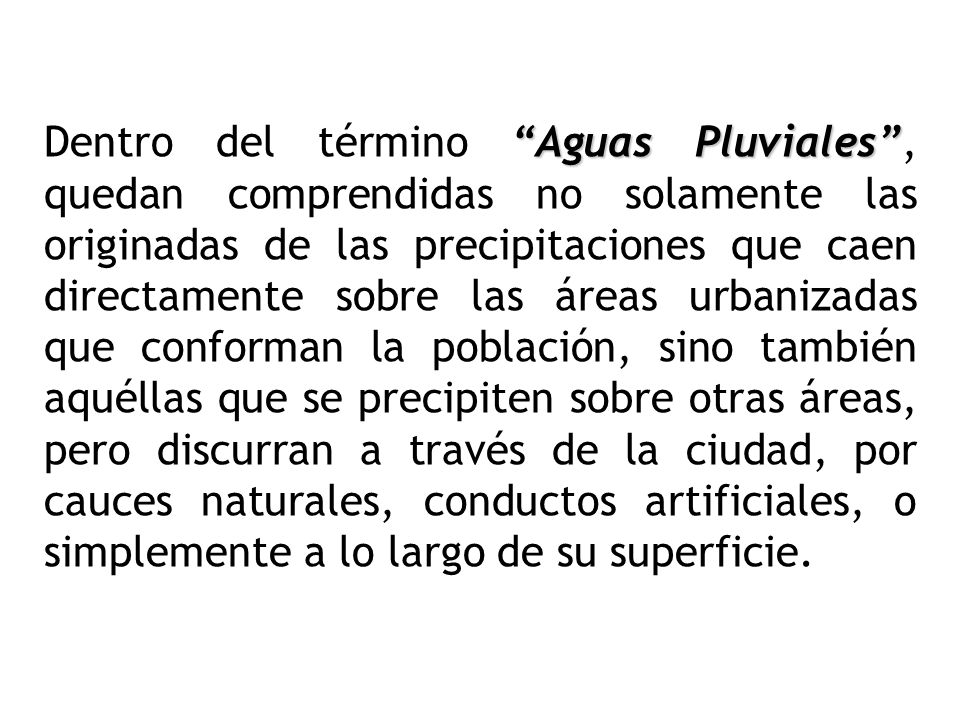 Dentro del término Aguas Pluviales , quedan comprendidas no solamente las originadas de las precipitaciones que caen directamente sobre las áreas urbanizadas que conforman la población, sino también aquéllas que se precipiten sobre otras áreas, pero discurran a través de la ciudad, por cauces naturales, conductos artificiales, o simplemente a lo largo de su superficie.