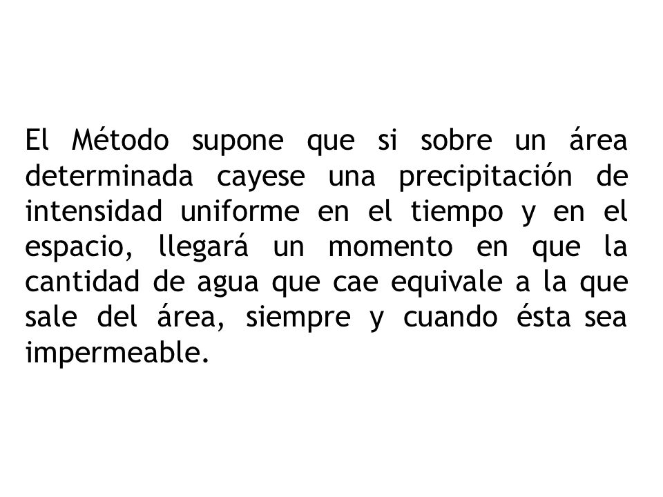 El Método supone que si sobre un área determinada cayese una precipitación de intensidad uniforme en el tiempo y en el espacio, llegará un momento en que la cantidad de agua que cae equivale a la que sale del área, siempre y cuando ésta sea impermeable.