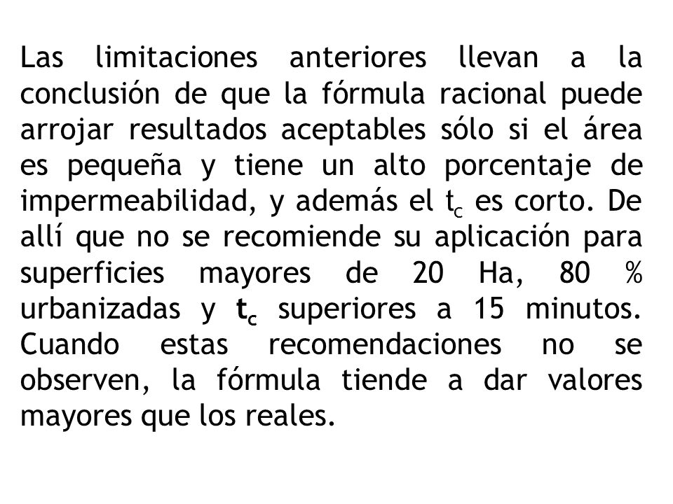 Las limitaciones anteriores llevan a la conclusión de que la fórmula racional puede arrojar resultados aceptables sólo si el área es pequeña y tiene un alto porcentaje de impermeabilidad, y además el tc es corto.