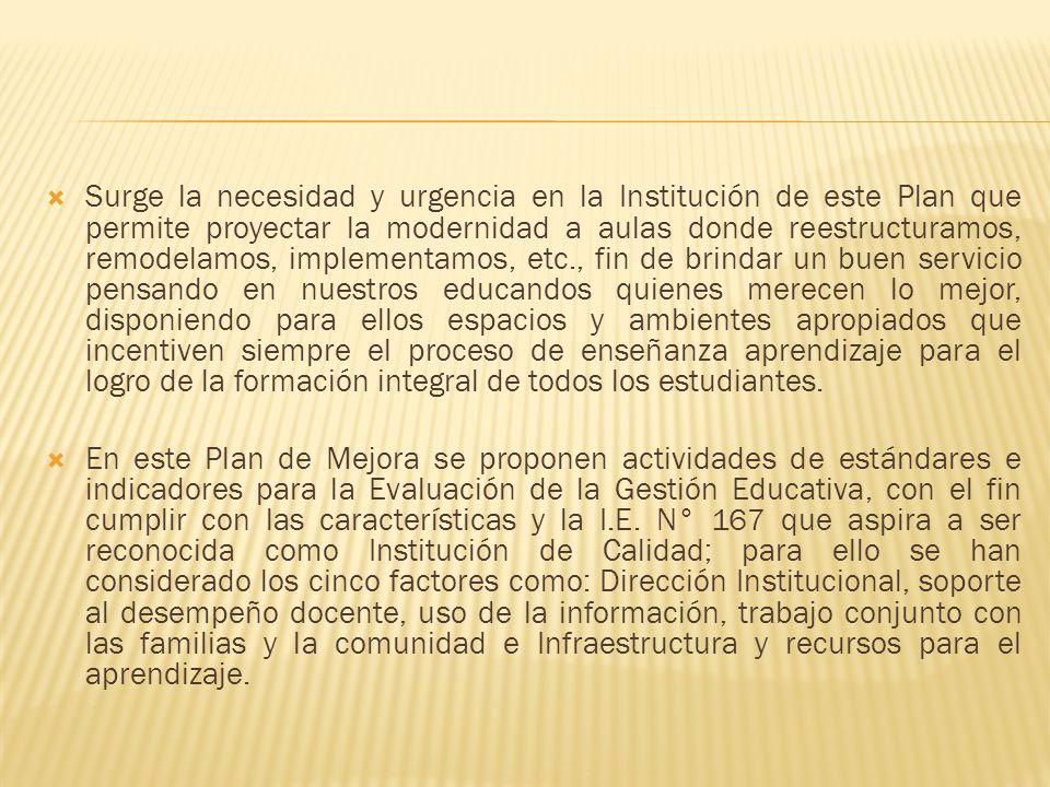 Surge la necesidad y urgencia en la Institución de este Plan que permite proyectar la modernidad a aulas donde reestructuramos, remodelamos, implementamos, etc., fin de brindar un buen servicio pensando en nuestros educandos quienes merecen lo mejor, disponiendo para ellos espacios y ambientes apropiados que incentiven siempre el proceso de enseñanza aprendizaje para el logro de la formación integral de todos los estudiantes.
