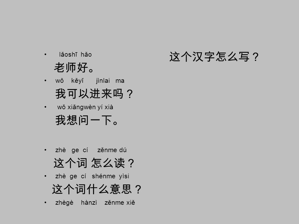 lǎoshī hǎo 这个汉字怎么写？ 老师好。 wǒ kěyǐ jìnlai ma. 我可以进来吗？ wǒ xiǎngwèn yí xià. 我想问一下。 zhè ge cí zěnme dú.