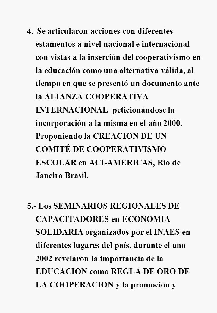4.- Se articularon acciones con diferentes estamentos a nivel nacional e internacional con vistas a la inserción del cooperativismo en la educación como una alternativa válida, al tiempo en que se presentó un documento ante la ALIANZA COOPERATIVA INTERNACIONAL peticionándose la incorporación a la misma en el año Proponiendo la CREACION DE UN COMITÉ DE COOPERATIVISMO ESCOLAR en ACI-AMERICAS, Río de Janeiro Brasil.