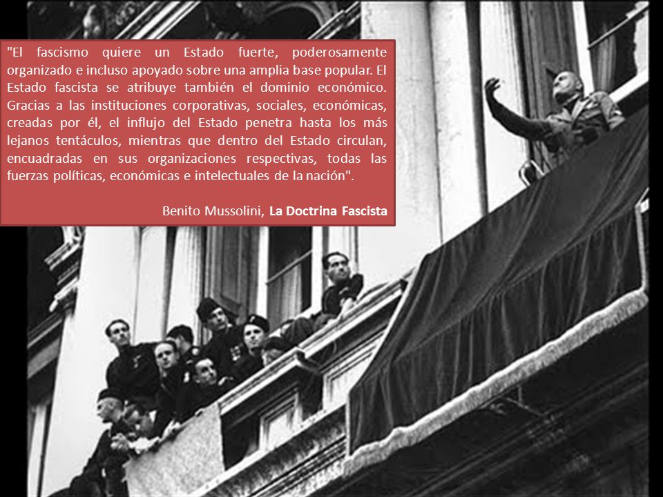 El fascismo quiere un Estado fuerte, poderosamente organizado e incluso apoyado sobre una amplia base popular. El Estado fascista se atribuye también el dominio económico. Gracias a las instituciones corporativas, sociales, económicas, creadas por él, el influjo del Estado penetra hasta los más lejanos tentáculos, mientras que dentro del Estado circulan, encuadradas en sus organizaciones respectivas, todas las fuerzas políticas, económicas e intelectuales de la nación .