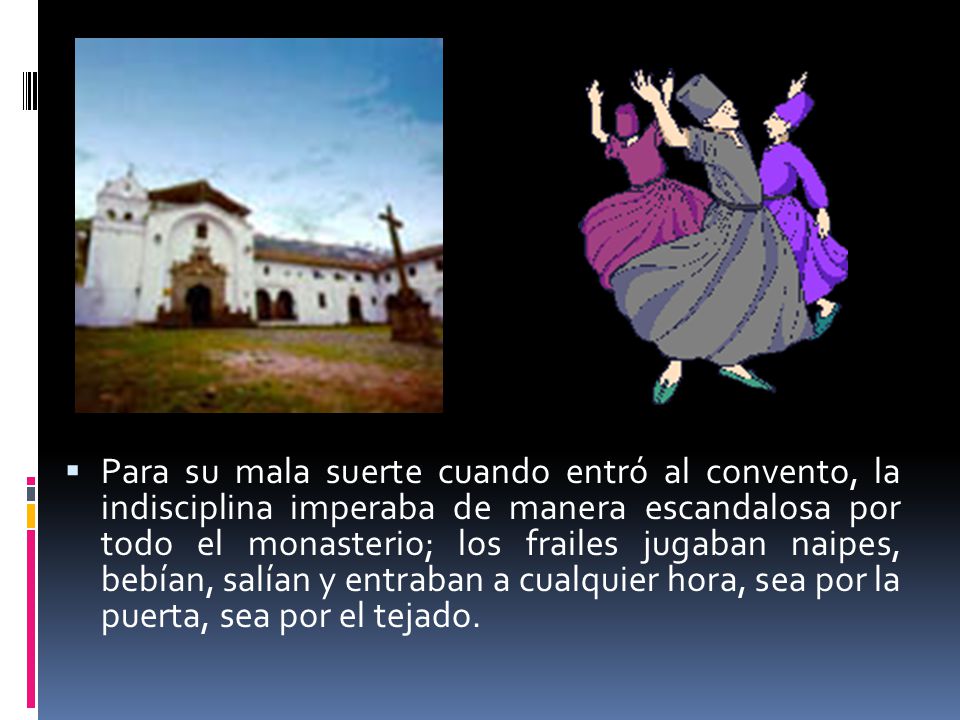 Para su mala suerte cuando entró al convento, la indisciplina imperaba de manera escandalosa por todo el monasterio; los frailes jugaban naipes, bebían, salían y entraban a cualquier hora, sea por la puerta, sea por el tejado.