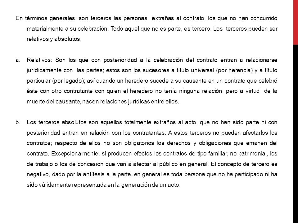 En términos generales, son terceros las personas extrañas al contrato, los que no han concurrido materialmente a su celebración. Todo aquel que no es parte, es tercero. Los terceros pueden ser relativos y absolutos,