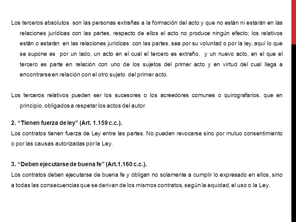 Los terceros absolutos son las personas extrañas a la formación del acto y que no están ni estarán en las relaciones jurídicas con las partes, respecto de ellos el acto no produce ningún efecto; los relativos están o estarán en las relaciones jurídicas con las partes, sea por su voluntad o por la ley, aquí lo que se supone es por un lado, un acto en el cual el tercero es extraño, y un nuevo acto, en el que el tercero es parte en relación con uno de los sujetos del primer acto y en virtud del cual llega a encontrarse en relación con el otro sujeto del primer acto.