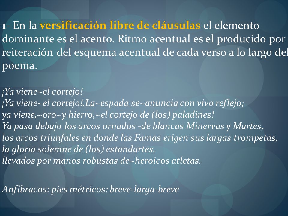 1- En la versificación libre de cláusulas el elemento dominante es el acento. Ritmo acentual es el producido por la reiteración del esquema acentual de cada verso a lo largo del poema. ¡Ya viene~el cortejo! ¡Ya viene~el cortejo!.La~espada se~anuncia con vivo reflejo; ya viene,~oro~y hierro,~el cortejo de (los) paladines! Ya pasa debajo los arcos ornados -de blancas Minervas y Martes, los arcos triunfales en donde las Famas erigen sus largas trompetas, la gloria solemne de (los) estandartes, llevados por manos robustas de~heroicos atletas.