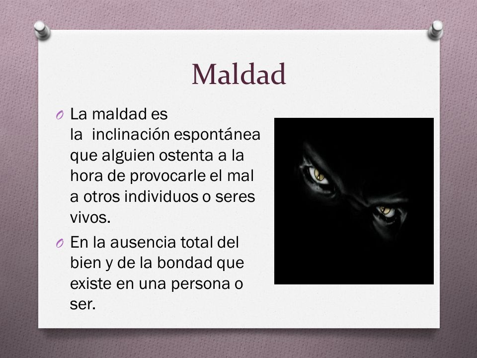 Maldad La maldad es la inclinación espontánea que alguien ostenta a la hora de provocarle el mal a otros individuos o seres vivos.