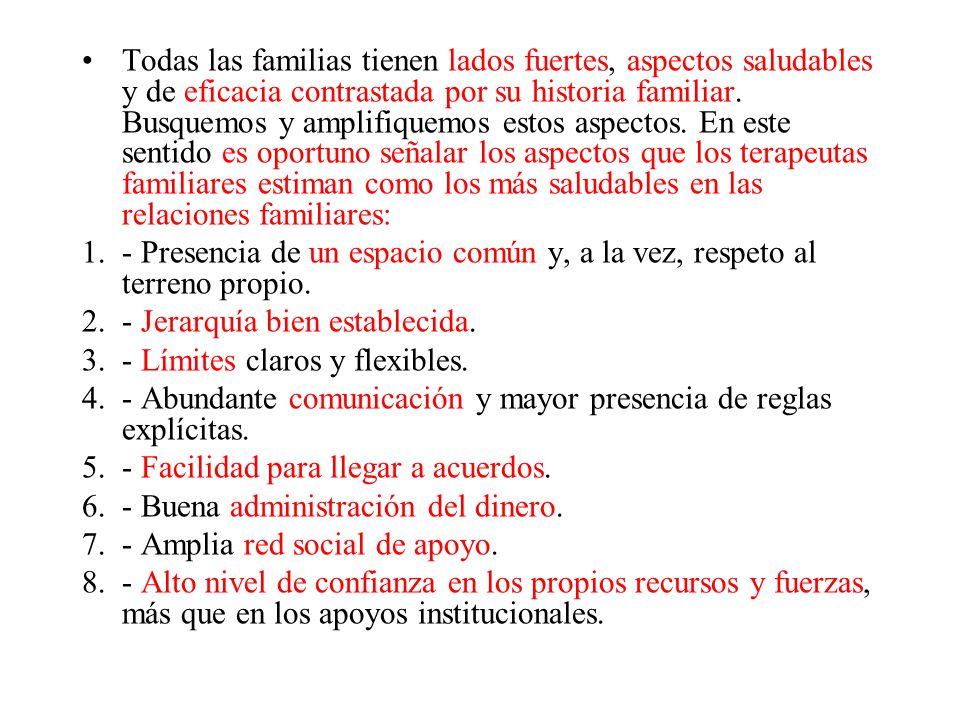 Todas las familias tienen lados fuertes, aspectos saludables y de eficacia contrastada por su historia familiar. Busquemos y amplifiquemos estos aspectos. En este sentido es oportuno señalar los aspectos que los terapeutas familiares estiman como los más saludables en las relaciones familiares:
