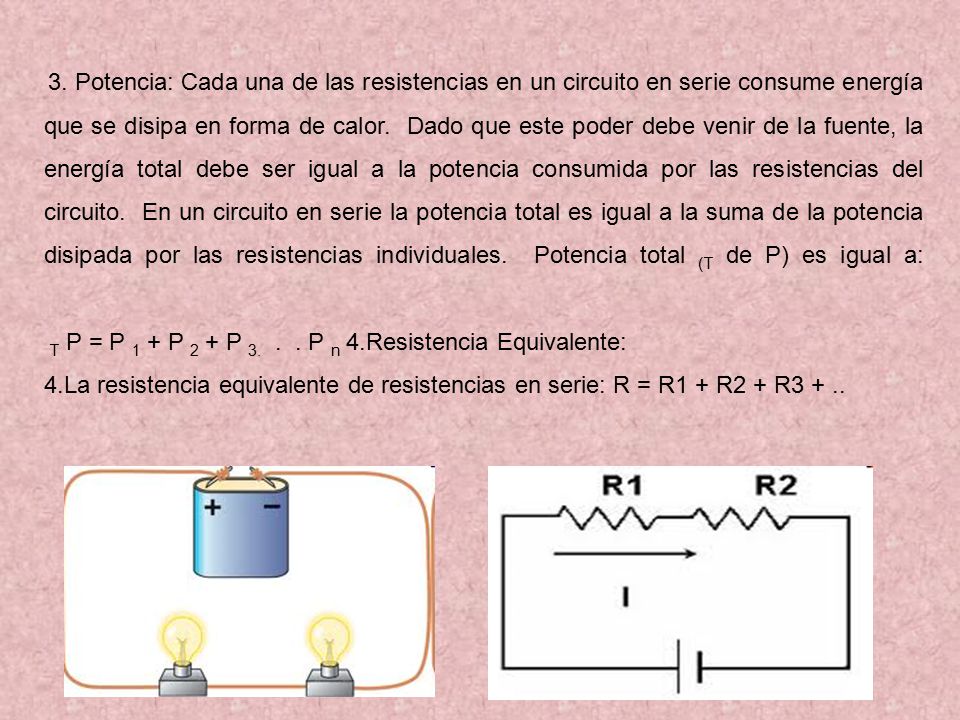 3. Potencia: Cada una de las resistencias en un circuito en serie consume energía que se disipa en forma de calor. Dado que este poder debe venir de la fuente, la energía total debe ser igual a la potencia consumida por las resistencias del circuito. En un circuito en serie la potencia total es igual a la suma de la potencia disipada por las resistencias individuales. Potencia total (T de P) es igual a: T P = P 1 + P 2 + P P n 4.Resistencia Equivalente: