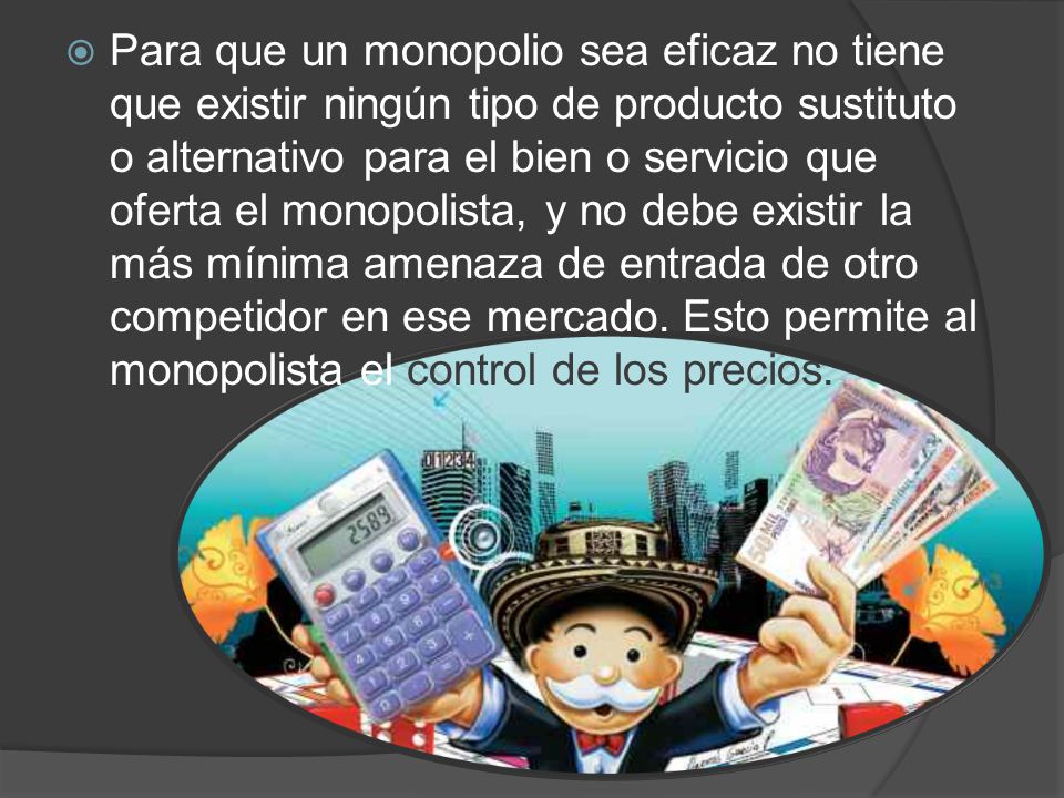 Para que un monopolio sea eficaz no tiene que existir ningún tipo de producto sustituto o alternativo para el bien o servicio que oferta el monopolista, y no debe existir la más mínima amenaza de entrada de otro competidor en ese mercado.