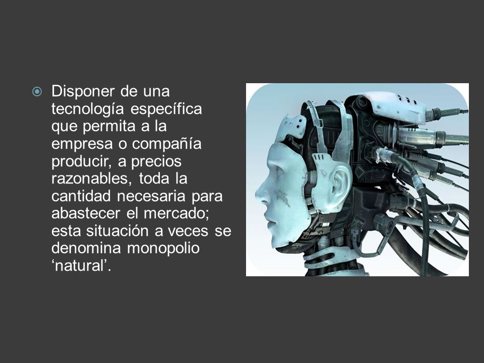 Disponer de una tecnología específica que permita a la empresa o compañía producir, a precios razonables, toda la cantidad necesaria para abastecer el mercado; esta situación a veces se denomina monopolio ‘natural’.