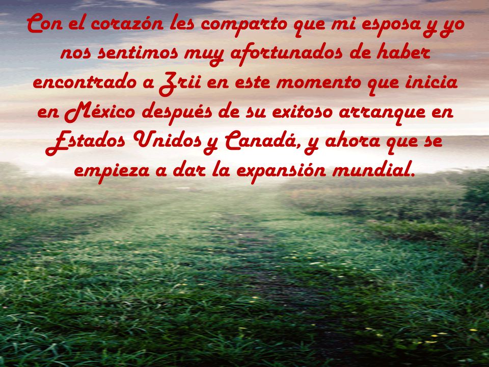Con el corazón les comparto que mi esposa y yo nos sentimos muy afortunados de haber encontrado a Zrii en este momento que inicia en México después de su exitoso arranque en Estados Unidos y Canadá, y ahora que se empieza a dar la expansión mundial.