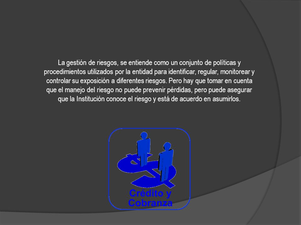 La gestión de riesgos, se entiende como un conjunto de políticas y procedimientos utilizados por la entidad para identificar, regular, monitorear y controlar su exposición a diferentes riesgos.