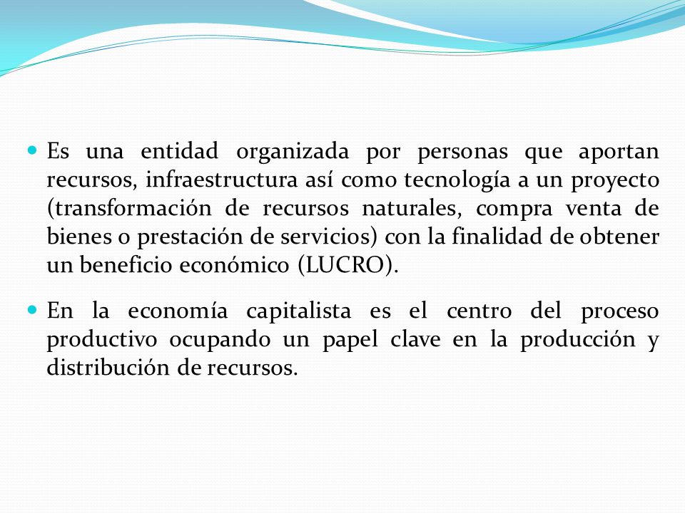 Es una entidad organizada por personas que aportan recursos, infraestructura así como tecnología a un proyecto (transformación de recursos naturales, compra venta de bienes o prestación de servicios) con la finalidad de obtener un beneficio económico (LUCRO).