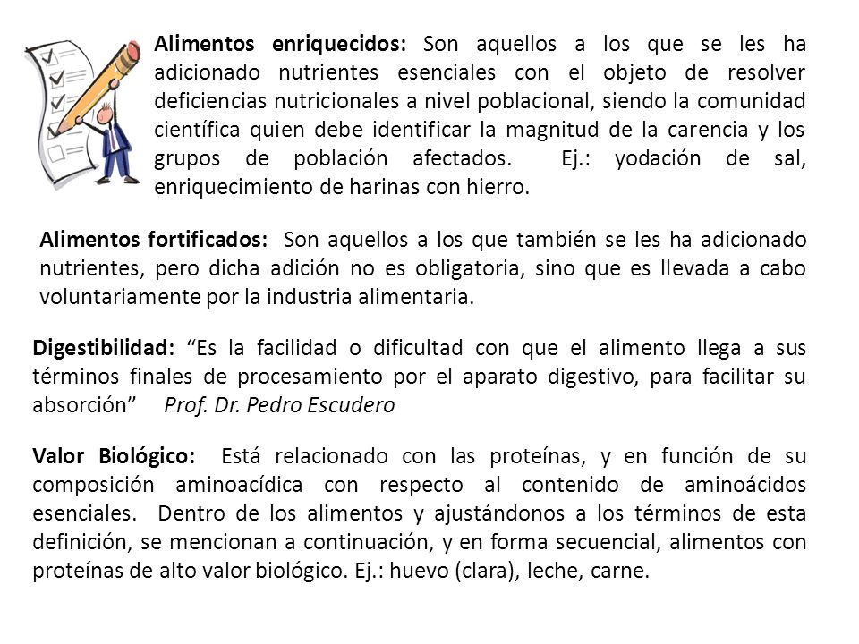 Alimentos enriquecidos: Son aquellos a los que se les ha adicionado nutrientes esenciales con el objeto de resolver deficiencias nutricionales a nivel poblacional, siendo la comunidad científica quien debe identificar la magnitud de la carencia y los grupos de población afectados. Ej.: yodación de sal, enriquecimiento de harinas con hierro.