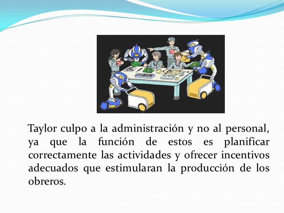 Taylor culpo a la administración y no al personal, ya que la función de estos es planificar correctamente las actividades y ofrecer incentivos adecuados que estimularan la producción de los obreros.
