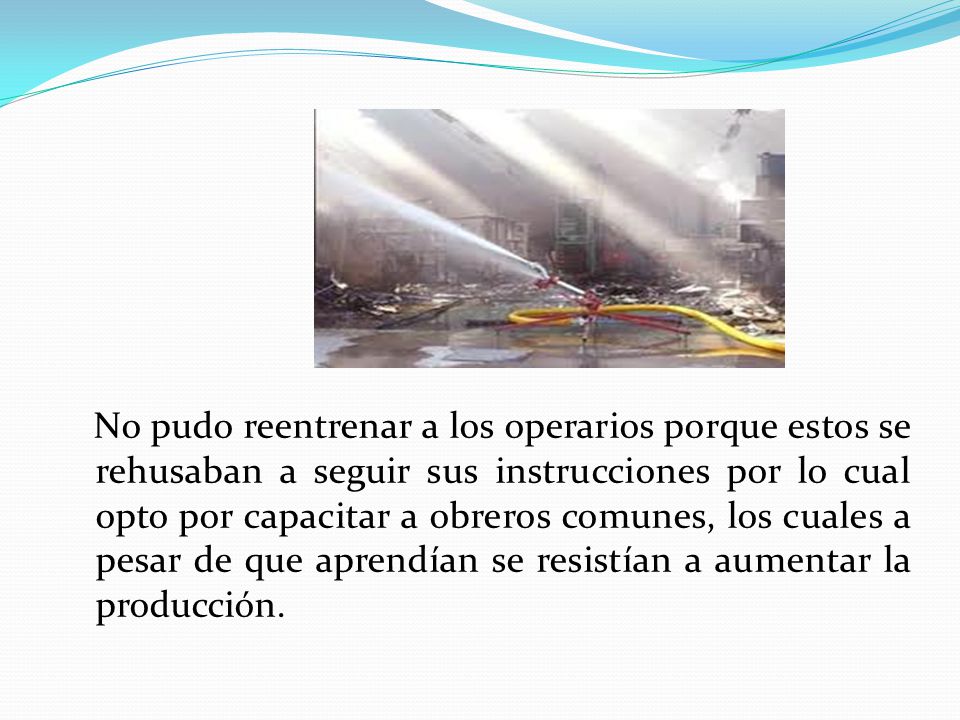 No pudo reentrenar a los operarios porque estos se rehusaban a seguir sus instrucciones por lo cual opto por capacitar a obreros comunes, los cuales a pesar de que aprendían se resistían a aumentar la producción.