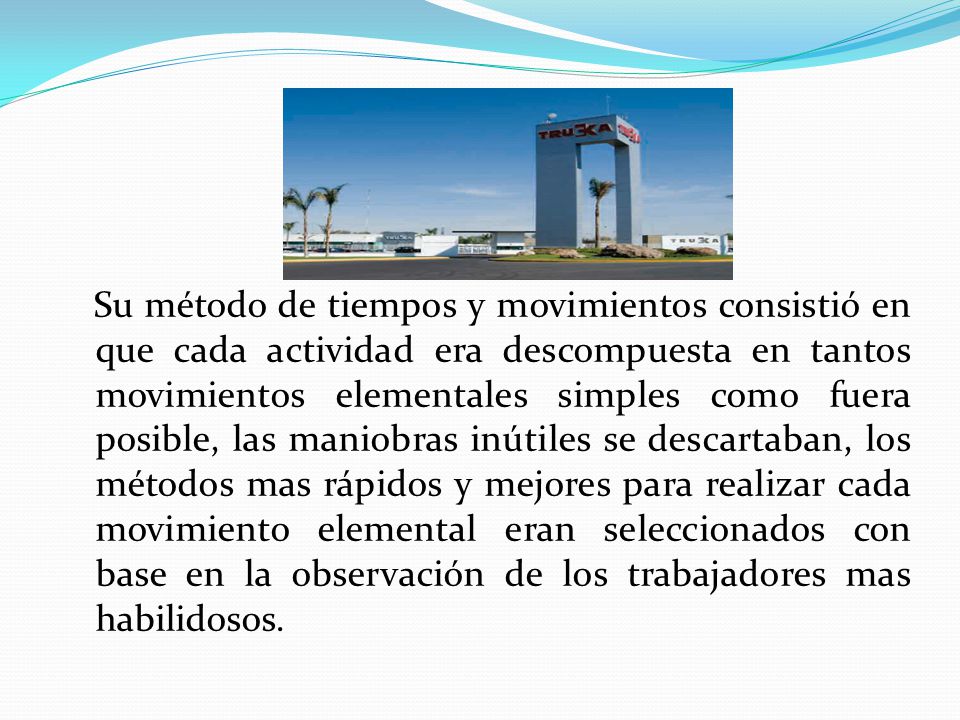 Su método de tiempos y movimientos consistió en que cada actividad era descompuesta en tantos movimientos elementales simples como fuera posible, las maniobras inútiles se descartaban, los métodos mas rápidos y mejores para realizar cada movimiento elemental eran seleccionados con base en la observación de los trabajadores mas habilidosos.