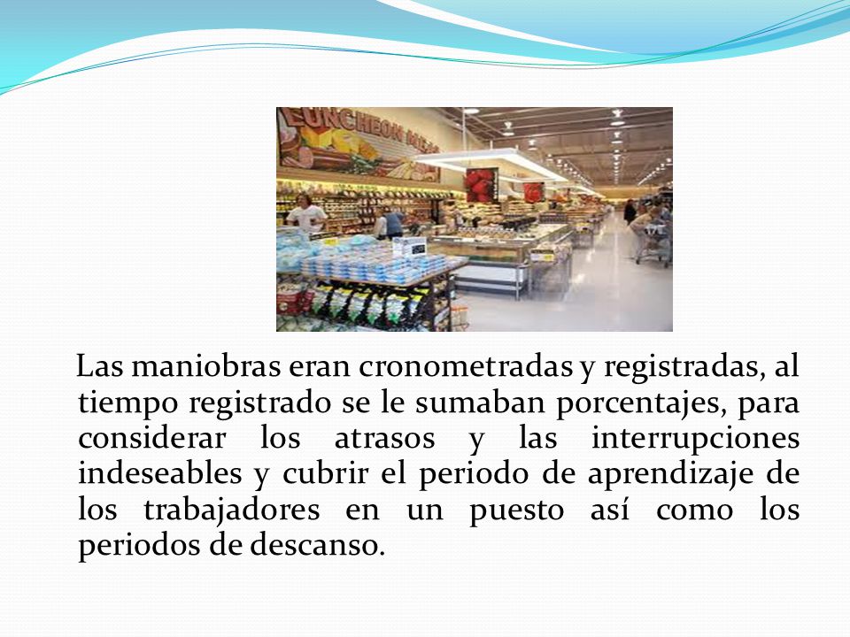 Las maniobras eran cronometradas y registradas, al tiempo registrado se le sumaban porcentajes, para considerar los atrasos y las interrupciones indeseables y cubrir el periodo de aprendizaje de los trabajadores en un puesto así como los periodos de descanso.