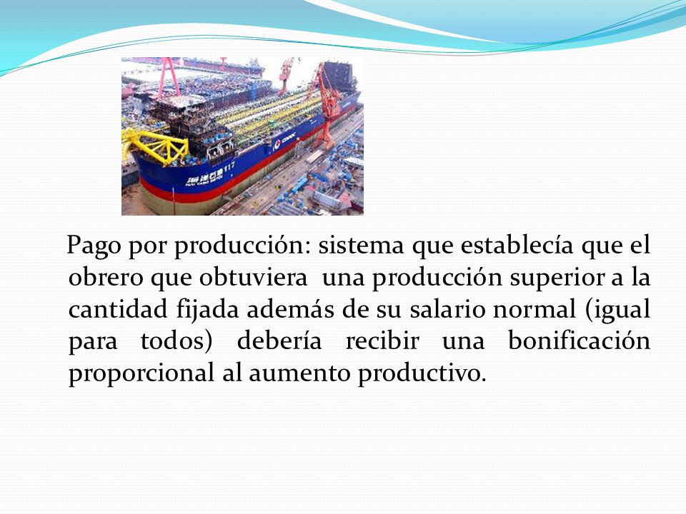 Pago por producción: sistema que establecía que el obrero que obtuviera una producción superior a la cantidad fijada además de su salario normal (igual para todos) debería recibir una bonificación proporcional al aumento productivo.