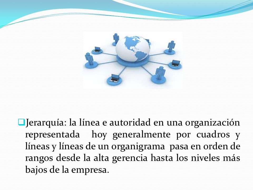 Jerarquía: la línea e autoridad en una organización representada hoy generalmente por cuadros y líneas y líneas de un organigrama pasa en orden de rangos desde la alta gerencia hasta los niveles más bajos de la empresa.