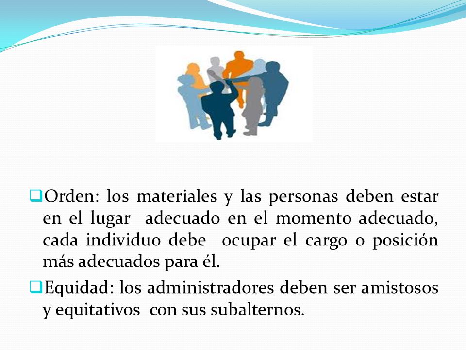 Orden: los materiales y las personas deben estar en el lugar adecuado en el momento adecuado, cada individuo debe ocupar el cargo o posición más adecuados para él.