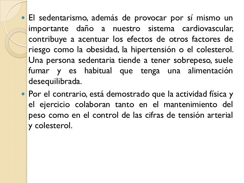 El sedentarismo, además de provocar por sí mismo un importante daño a nuestro sistema cardiovascular, contribuye a acentuar los efectos de otros factores de riesgo como la obesidad, la hipertensión o el colesterol. Una persona sedentaria tiende a tener sobrepeso, suele fumar y es habitual que tenga una alimentación desequilibrada.