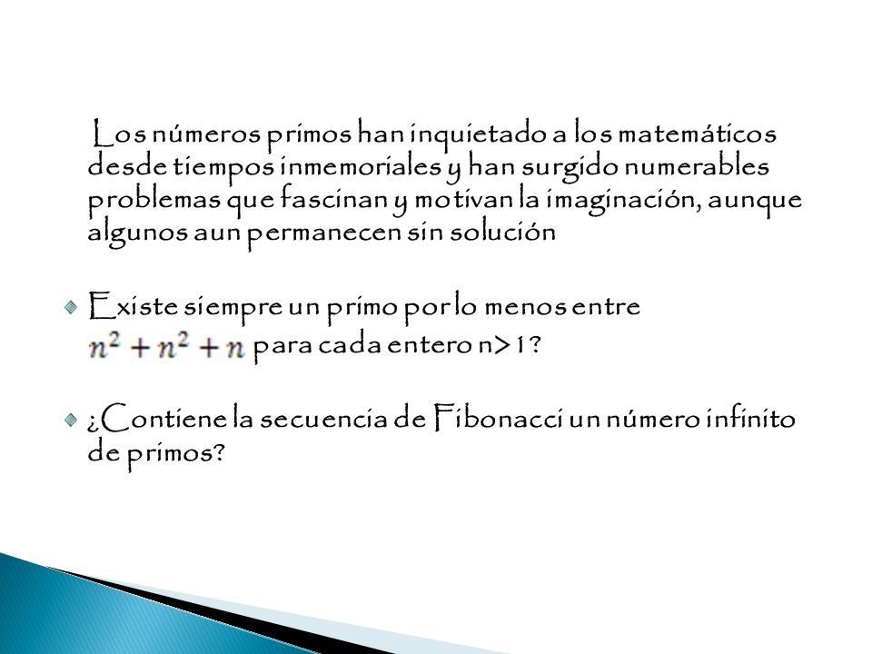 Los números primos han inquietado a los matemáticos desde tiempos inmemoriales y han surgido numerables problemas que fascinan y motivan la imaginación, aunque algunos aun permanecen sin solución