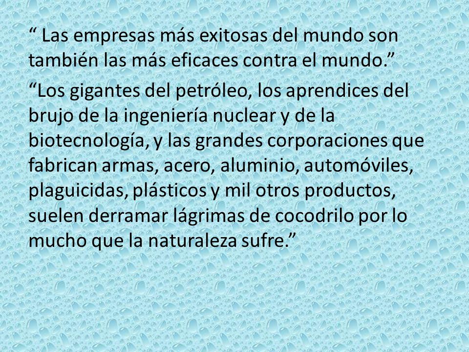 Las empresas más exitosas del mundo son también las más eficaces contra el mundo. Los gigantes del petróleo, los aprendices del brujo de la ingeniería nuclear y de la biotecnología, y las grandes corporaciones que fabrican armas, acero, aluminio, automóviles, plaguicidas, plásticos y mil otros productos, suelen derramar lágrimas de cocodrilo por lo mucho que la naturaleza sufre.