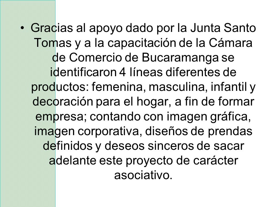Gracias al apoyo dado por la Junta Santo Tomas y a la capacitación de la Cámara de Comercio de Bucaramanga se identificaron 4 líneas diferentes de productos: femenina, masculina, infantil y decoración para el hogar, a fin de formar empresa; contando con imagen gráfica, imagen corporativa, diseños de prendas definidos y deseos sinceros de sacar adelante este proyecto de carácter asociativo.