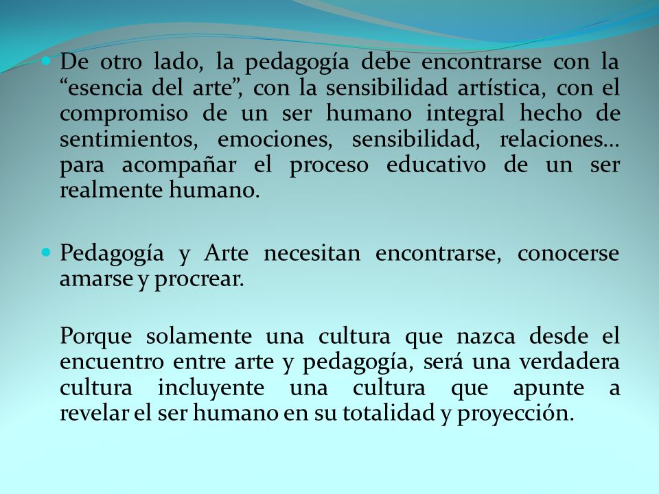 De otro lado, la pedagogía debe encontrarse con la esencia del arte , con la sensibilidad artística, con el compromiso de un ser humano integral hecho de sentimientos, emociones, sensibilidad, relaciones… para acompañar el proceso educativo de un ser realmente humano.