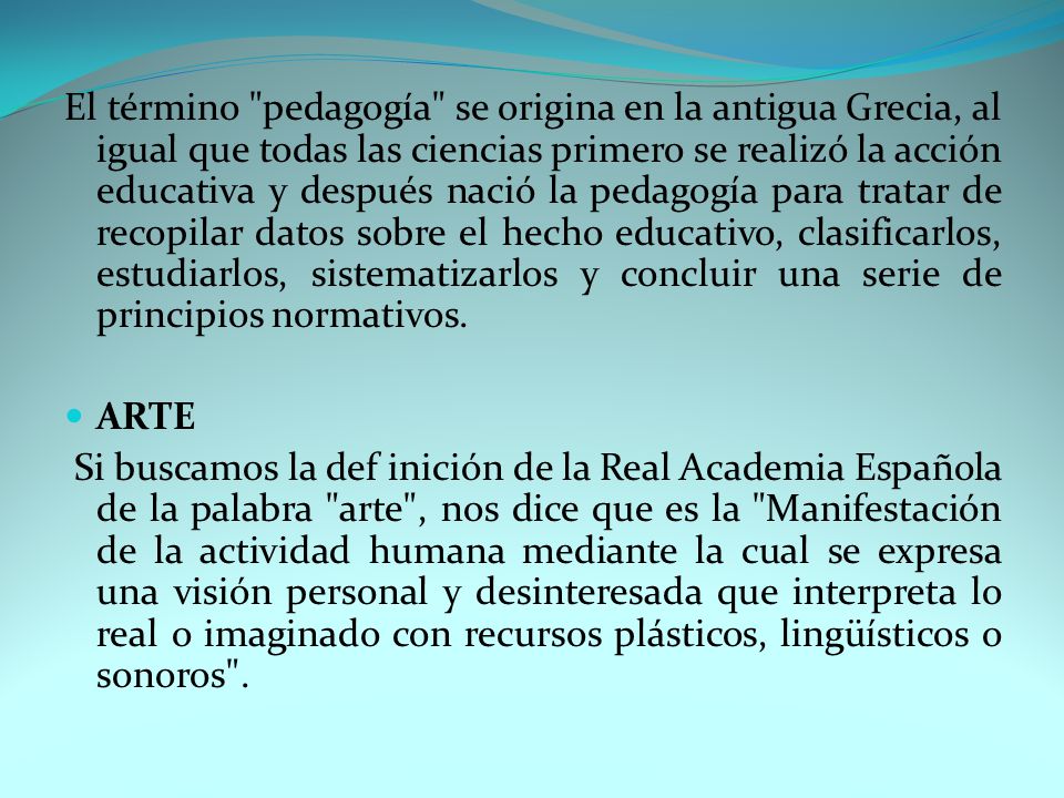 El término pedagogía se origina en la antigua Grecia, al igual que todas las ciencias primero se realizó la acción educativa y después nació la pedagogía para tratar de recopilar datos sobre el hecho educativo, clasificarlos, estudiarlos, sistematizarlos y concluir una serie de principios normativos.