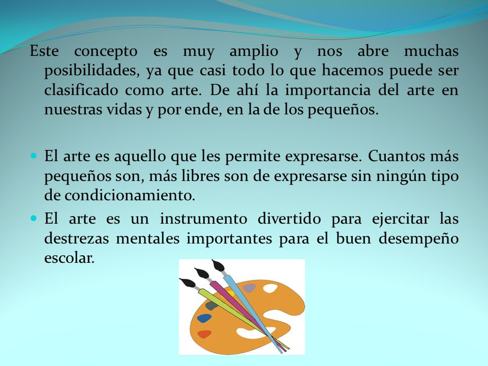 Este concepto es muy amplio y nos abre muchas posibilidades, ya que casi todo lo que hacemos puede ser clasificado como arte. De ahí la importancia del arte en nuestras vidas y por ende, en la de los pequeños.