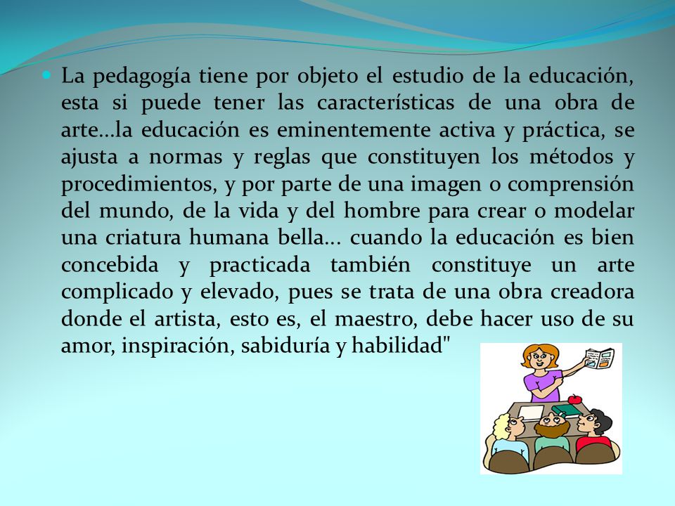 La pedagogía tiene por objeto el estudio de la educación, esta si puede tener las características de una obra de arte...la educación es eminentemente activa y práctica, se ajusta a normas y reglas que constituyen los métodos y procedimientos, y por parte de una imagen o comprensión del mundo, de la vida y del hombre para crear o modelar una criatura humana bella...