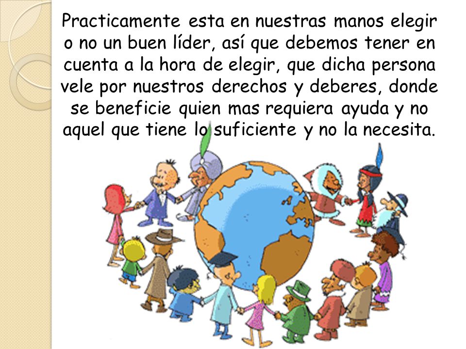 Practicamente esta en nuestras manos elegir o no un buen líder, así que debemos tener en cuenta a la hora de elegir, que dicha persona vele por nuestros derechos y deberes, donde se beneficie quien mas requiera ayuda y no aquel que tiene lo suficiente y no la necesita.