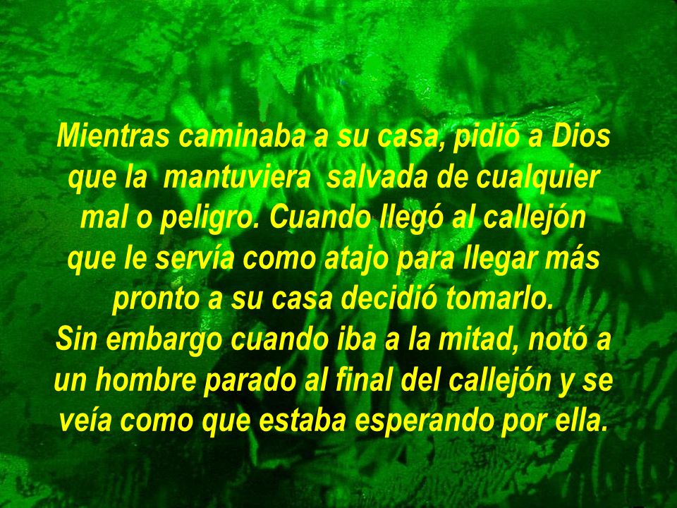 Mientras caminaba a su casa, pidió a Dios que la mantuviera salvada de cualquier mal o peligro. Cuando llegó al callejón que le servía como atajo para llegar más pronto a su casa decidió tomarlo.