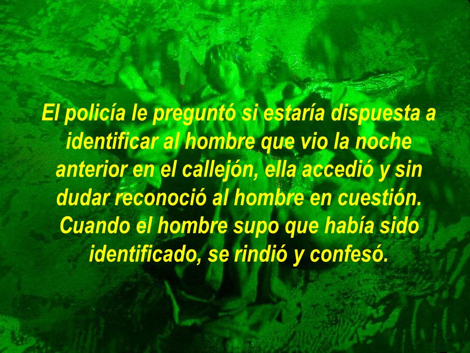 El policía le preguntó si estaría dispuesta a identificar al hombre que vio la noche anterior en el callejón, ella accedió y sin dudar reconoció al hombre en cuestión.