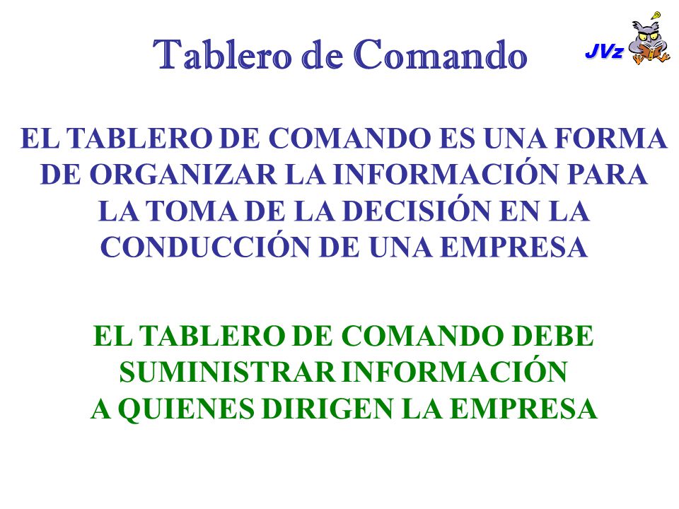 Tablero de Comando JVz. EL TABLERO DE COMANDO ES UNA FORMA DE ORGANIZAR LA INFORMACIÓN PARA LA TOMA DE LA DECISIÓN EN LA CONDUCCIÓN DE UNA EMPRESA.