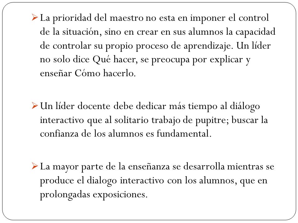 La prioridad del maestro no esta en imponer el control de la situación, sino en crear en sus alumnos la capacidad de controlar su propio proceso de aprendizaje. Un líder no solo dice Qué hacer, se preocupa por explicar y enseñar Cómo hacerlo.