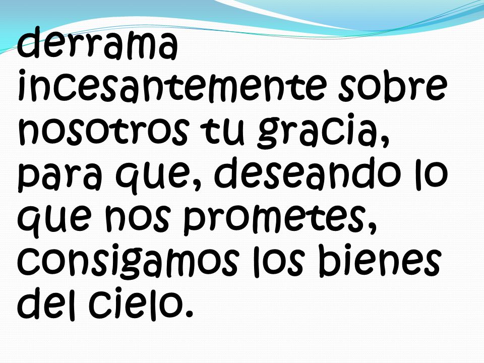 derrama incesantemente sobre nosotros tu gracia, para que, deseando lo que nos prometes, consigamos los bienes del cielo.