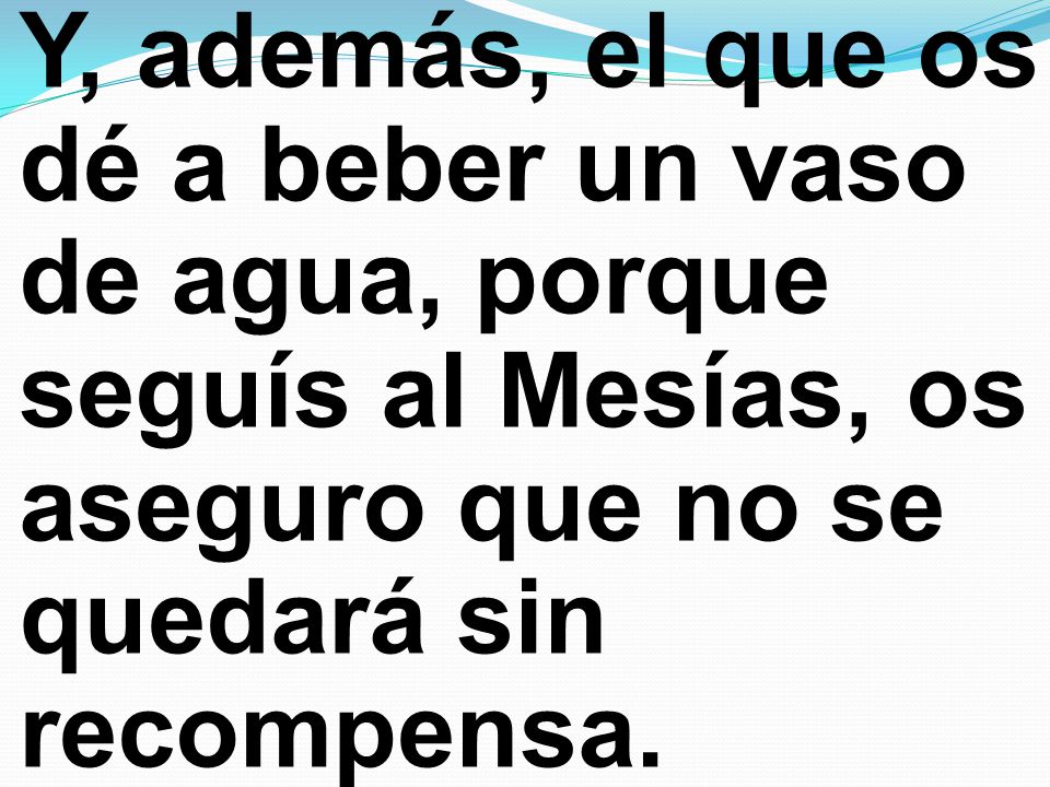 Y, además, el que os dé a beber un vaso de agua, porque seguís al Mesías, os aseguro que no se quedará sin recompensa.